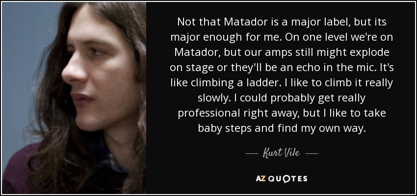 Not that Matador is a major label, but its major enough for me. On one level we're on Matador, but our amps still might explode on stage or they'll be an echo in the mic. It's like climbing a ladder. I like to climb it really slowly. I could probably get really professional right away, but I like to take baby steps and find my own way. - Kurt Vile