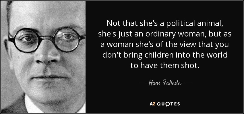 Not that she's a political animal, she's just an ordinary woman, but as a woman she's of the view that you don't bring children into the world to have them shot. - Hans Fallada
