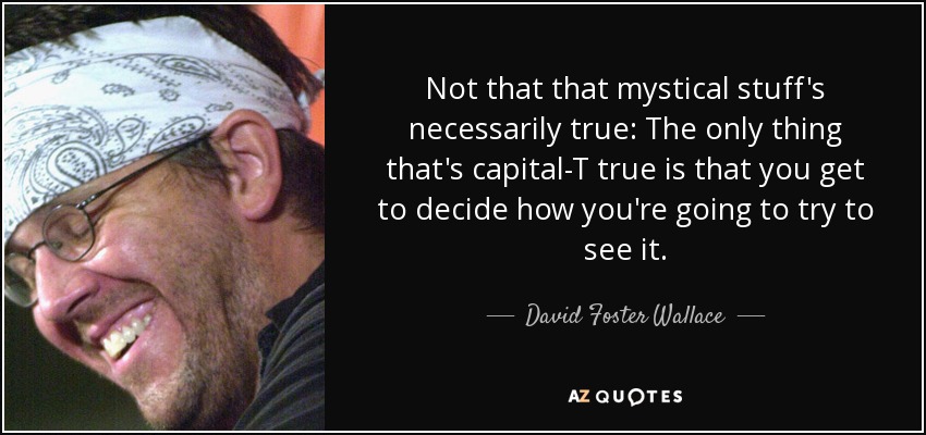 Not that that mystical stuff's necessarily true: The only thing that's capital-T true is that you get to decide how you're going to try to see it. - David Foster Wallace