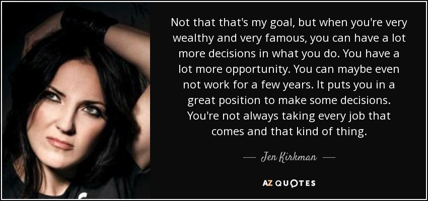 Not that that's my goal, but when you're very wealthy and very famous, you can have a lot more decisions in what you do. You have a lot more opportunity. You can maybe even not work for a few years. It puts you in a great position to make some decisions. You're not always taking every job that comes and that kind of thing. - Jen Kirkman