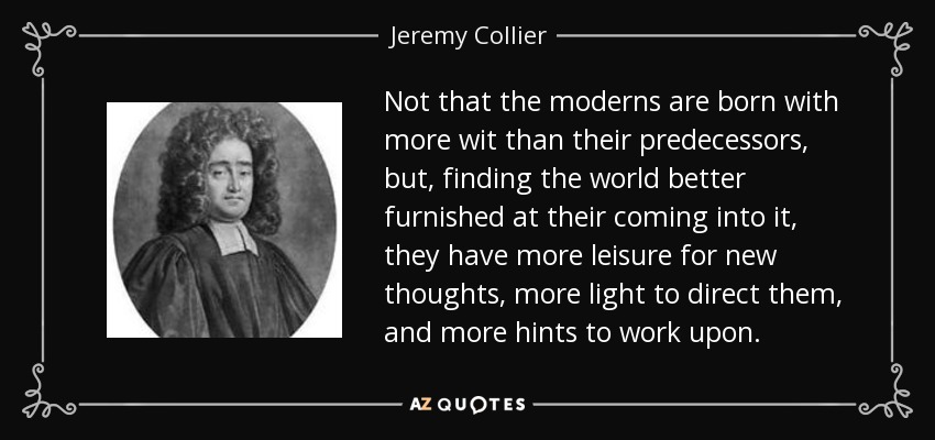 Not that the moderns are born with more wit than their predecessors, but, finding the world better furnished at their coming into it, they have more leisure for new thoughts, more light to direct them, and more hints to work upon. - Jeremy Collier