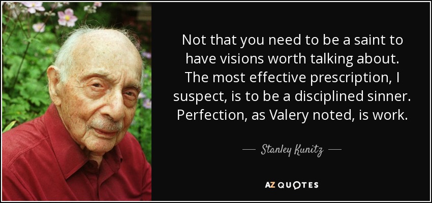 Not that you need to be a saint to have visions worth talking about. The most effective prescription, I suspect, is to be a disciplined sinner. Perfection, as Valery noted, is work. - Stanley Kunitz
