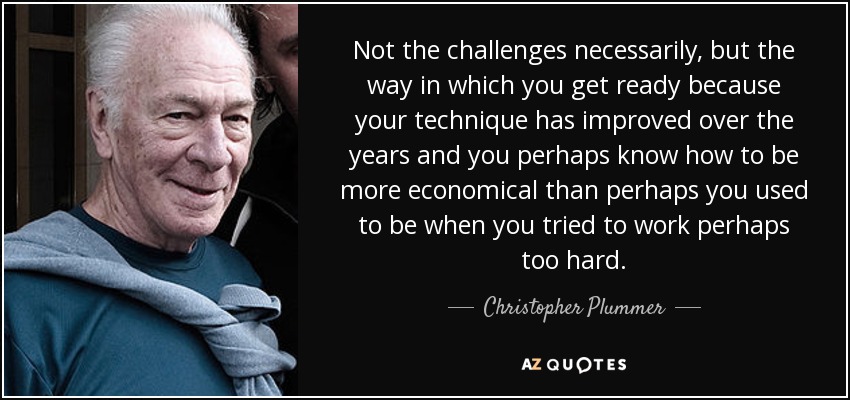 Not the challenges necessarily, but the way in which you get ready because your technique has improved over the years and you perhaps know how to be more economical than perhaps you used to be when you tried to work perhaps too hard. - Christopher Plummer