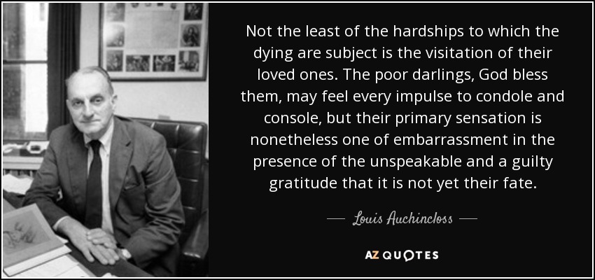 Not the least of the hardships to which the dying are subject is the visitation of their loved ones. The poor darlings, God bless them, may feel every impulse to condole and console, but their primary sensation is nonetheless one of embarrassment in the presence of the unspeakable and a guilty gratitude that it is not yet their fate. - Louis Auchincloss