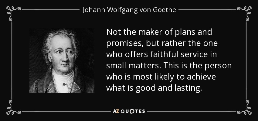 Not the maker of plans and promises, but rather the one who offers faithful service in small matters. This is the person who is most likely to achieve what is good and lasting. - Johann Wolfgang von Goethe