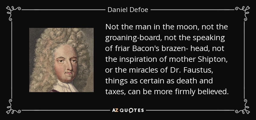 Not the man in the moon, not the groaning-board, not the speaking of friar Bacon's brazen- head, not the inspiration of mother Shipton, or the miracles of Dr. Faustus, things as certain as death and taxes, can be more firmly believed. - Daniel Defoe