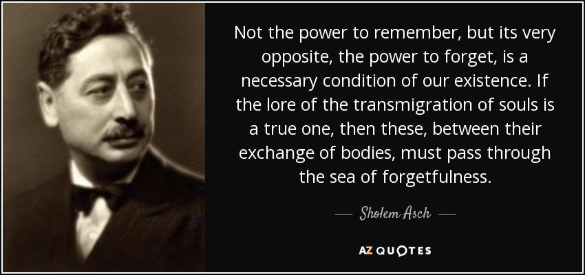 Not the power to remember, but its very opposite, the power to forget, is a necessary condition of our existence. If the lore of the transmigration of souls is a true one, then these, between their exchange of bodies, must pass through the sea of forgetfulness. - Sholem Asch