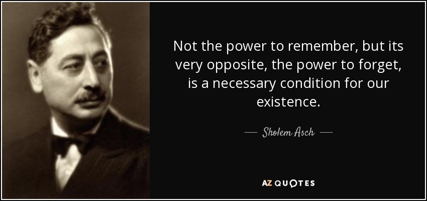 Not the power to remember, but its very opposite, the power to forget, is a necessary condition for our existence. - Sholem Asch