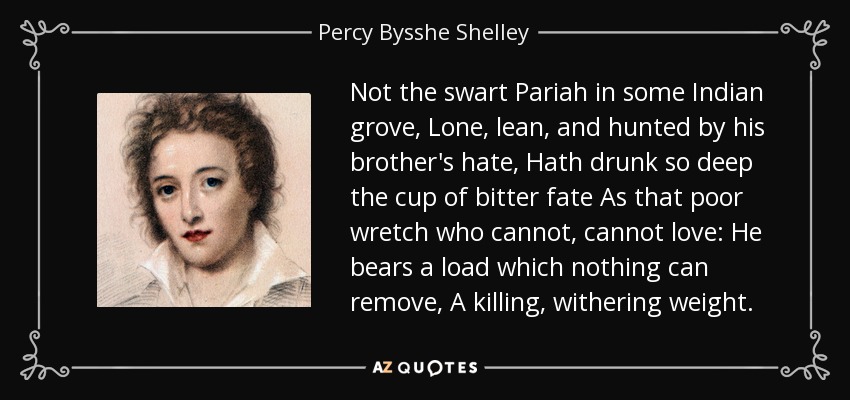 Not the swart Pariah in some Indian grove, Lone, lean, and hunted by his brother's hate, Hath drunk so deep the cup of bitter fate As that poor wretch who cannot, cannot love: He bears a load which nothing can remove, A killing, withering weight. - Percy Bysshe Shelley