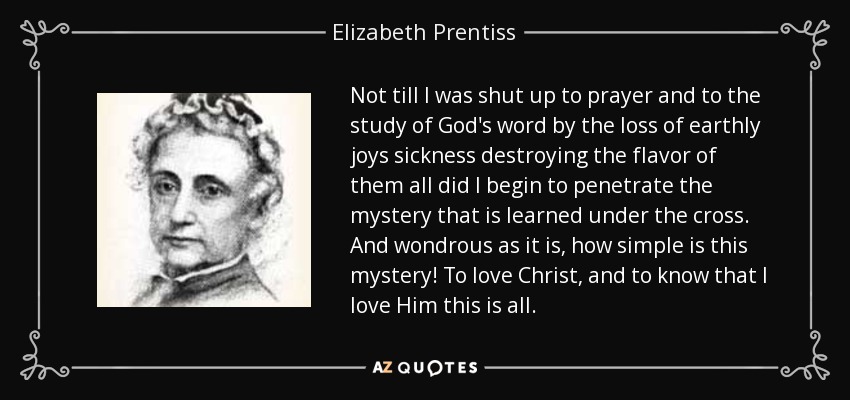 Not till I was shut up to prayer and to the study of God's word by the loss of earthly joys sickness destroying the flavor of them all did I begin to penetrate the mystery that is learned under the cross. And wondrous as it is, how simple is this mystery! To love Christ, and to know that I love Him this is all. - Elizabeth Prentiss