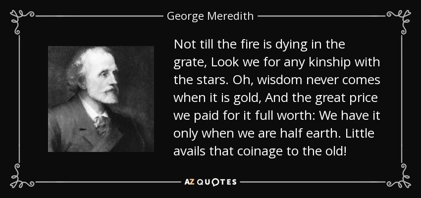 Not till the fire is dying in the grate, Look we for any kinship with the stars. Oh, wisdom never comes when it is gold, And the great price we paid for it full worth: We have it only when we are half earth. Little avails that coinage to the old! - George Meredith