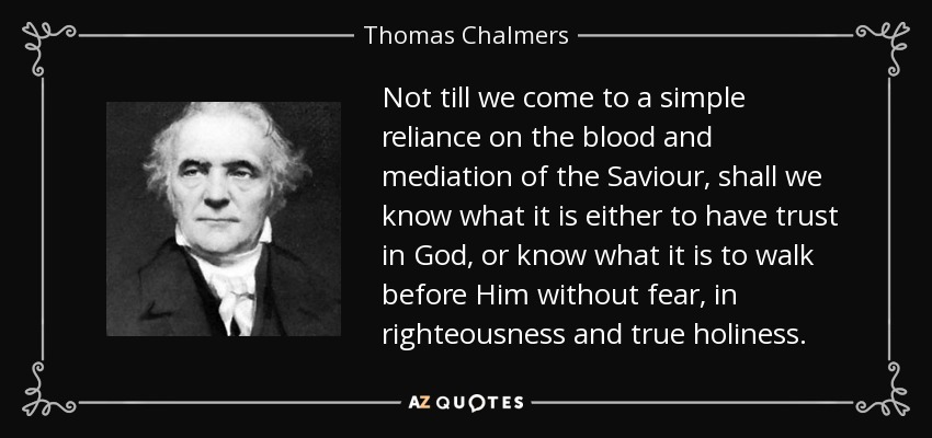 Not till we come to a simple reliance on the blood and mediation of the Saviour, shall we know what it is either to have trust in God, or know what it is to walk before Him without fear, in righteousness and true holiness. - Thomas Chalmers