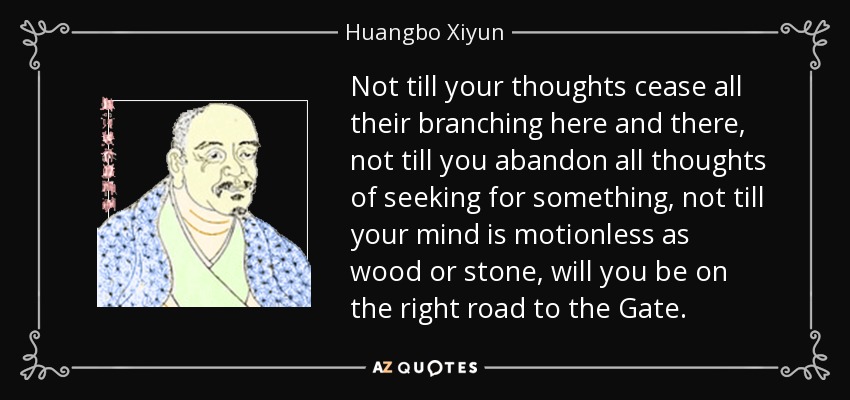 Not till your thoughts cease all their branching here and there, not till you abandon all thoughts of seeking for something, not till your mind is motionless as wood or stone, will you be on the right road to the Gate. - Huangbo Xiyun