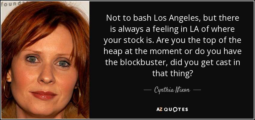Not to bash Los Angeles, but there is always a feeling in LA of where your stock is. Are you the top of the heap at the moment or do you have the blockbuster, did you get cast in that thing? - Cynthia Nixon