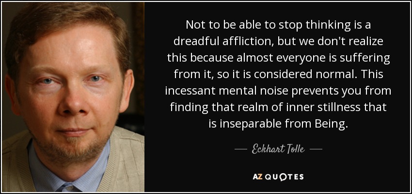 Not to be able to stop thinking is a dreadful affliction, but we don't realize this because almost everyone is suffering from it, so it is considered normal. This incessant mental noise prevents you from finding that realm of inner stillness that is inseparable from Being. - Eckhart Tolle