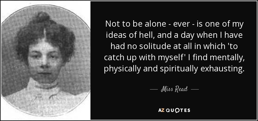 Not to be alone - ever - is one of my ideas of hell, and a day when I have had no solitude at all in which 'to catch up with myself' I find mentally, physically and spiritually exhausting. - Miss Read