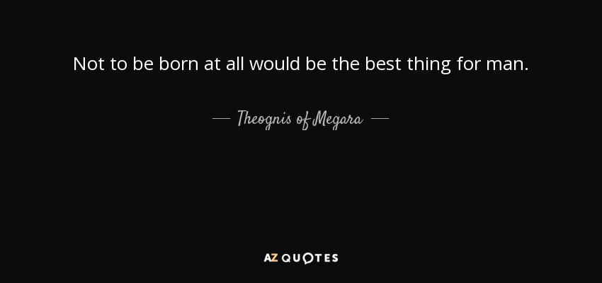 Not to be born at all would be the best thing for man. - Theognis of Megara