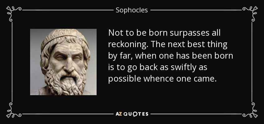 Not to be born surpasses all reckoning. The next best thing by far, when one has been born is to go back as swiftly as possible whence one came. - Sophocles
