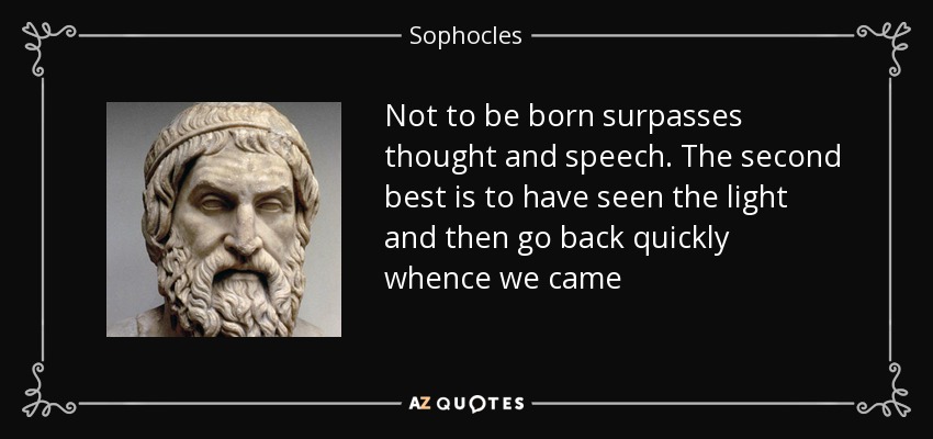 Not to be born surpasses thought and speech. The second best is to have seen the light and then go back quickly whence we came - Sophocles