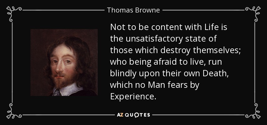 Not to be content with Life is the unsatisfactory state of those which destroy themselves; who being afraid to live, run blindly upon their own Death, which no Man fears by Experience. - Thomas Browne
