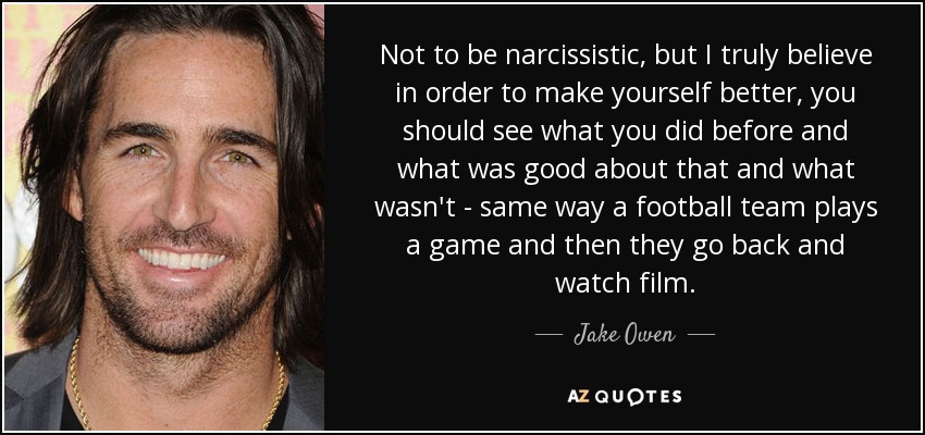 Not to be narcissistic, but I truly believe in order to make yourself better, you should see what you did before and what was good about that and what wasn't - same way a football team plays a game and then they go back and watch film. - Jake Owen