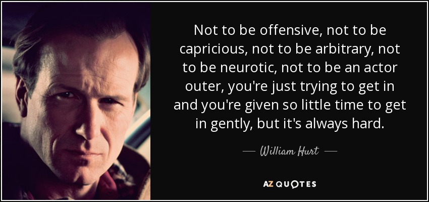 Not to be offensive, not to be capricious, not to be arbitrary, not to be neurotic, not to be an actor outer, you're just trying to get in and you're given so little time to get in gently, but it's always hard. - William Hurt