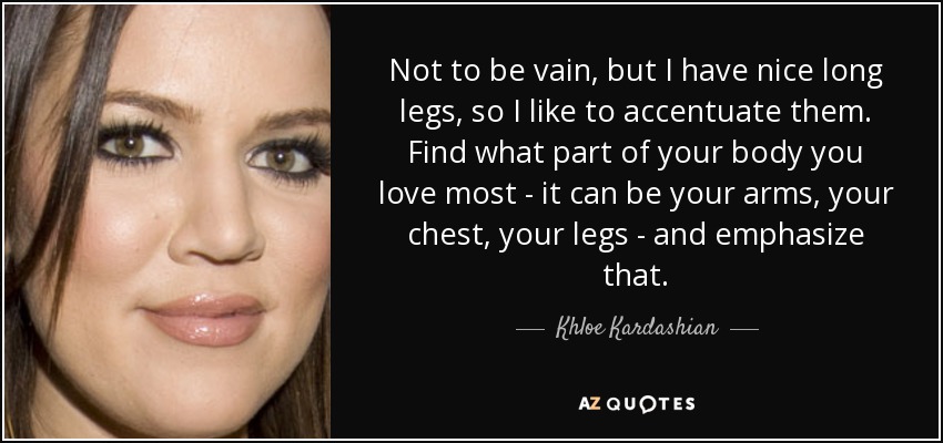 Not to be vain, but I have nice long legs, so I like to accentuate them. Find what part of your body you love most - it can be your arms, your chest, your legs - and emphasize that. - Khloe Kardashian