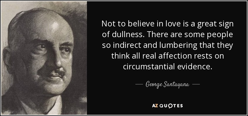 Not to believe in love is a great sign of dullness. There are some people so indirect and lumbering that they think all real affection rests on circumstantial evidence. - George Santayana