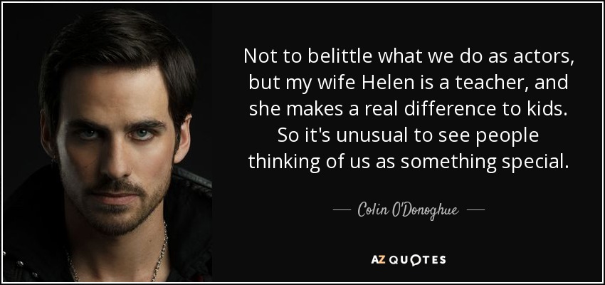 Not to belittle what we do as actors, but my wife Helen is a teacher, and she makes a real difference to kids. So it's unusual to see people thinking of us as something special. - Colin O'Donoghue