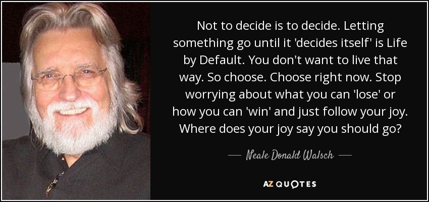 Not to decide is to decide. Letting something go until it 'decides itself' is Life by Default. You don't want to live that way. So choose. Choose right now. Stop worrying about what you can 'lose' or how you can 'win' and just follow your joy. Where does your joy say you should go? - Neale Donald Walsch