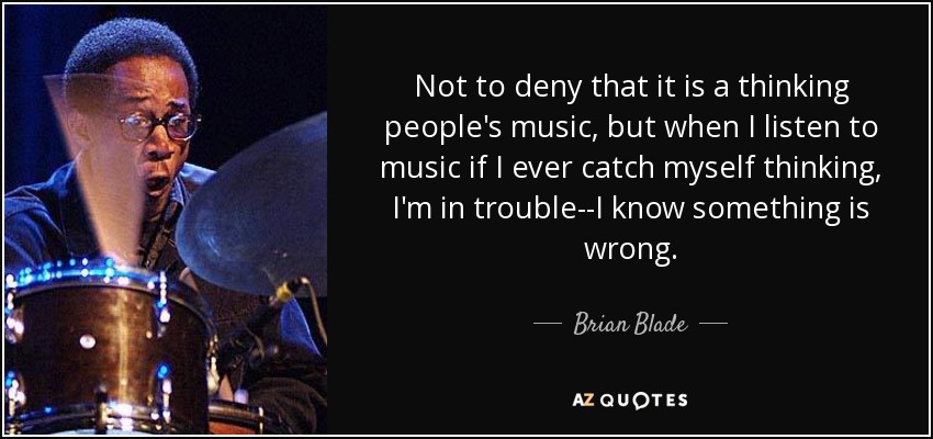 Not to deny that it is a thinking people's music, but when I listen to music if I ever catch myself thinking, I'm in trouble--I know something is wrong. - Brian Blade