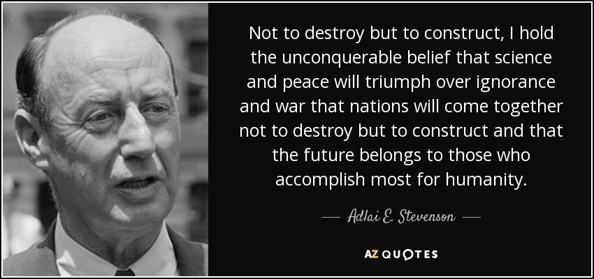 Not to destroy but to construct, I hold the unconquerable belief that science and peace will triumph over ignorance and war that nations will come together not to destroy but to construct and that the future belongs to those who accomplish most for humanity. - Adlai E. Stevenson