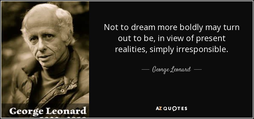 Not to dream more boldly may turn out to be, in view of present realities, simply irresponsible. - George Leonard
