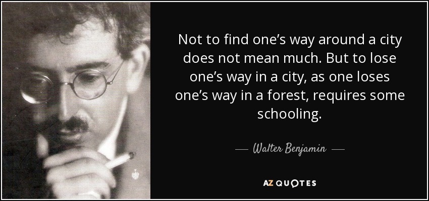 Not to find one’s way around a city does not mean much. But to lose one’s way in a city, as one loses one’s way in a forest, requires some schooling. - Walter Benjamin