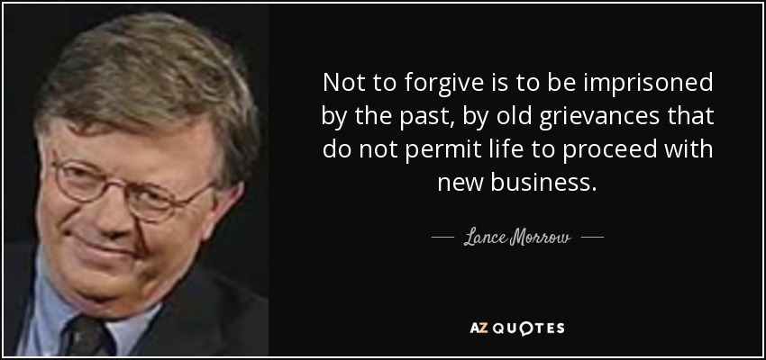 Not to forgive is to be imprisoned by the past, by old grievances that do not permit life to proceed with new business. - Lance Morrow