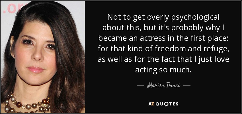 Not to get overly psychological about this, but it's probably why I became an actress in the first place: for that kind of freedom and refuge, as well as for the fact that I just love acting so much. - Marisa Tomei