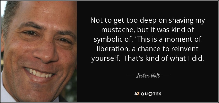 Not to get too deep on shaving my mustache, but it was kind of symbolic of, 'This is a moment of liberation, a chance to reinvent yourself.' That's kind of what I did. - Lester Holt