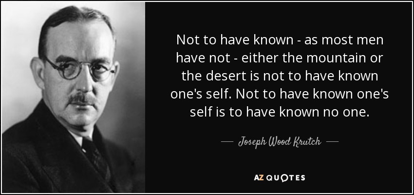 Not to have known - as most men have not - either the mountain or the desert is not to have known one's self. Not to have known one's self is to have known no one. - Joseph Wood Krutch