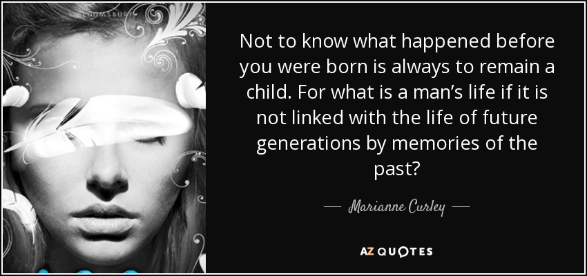 Not to know what happened before you were born is always to remain a child. For what is a man’s life if it is not linked with the life of future generations by memories of the past? - Marianne Curley