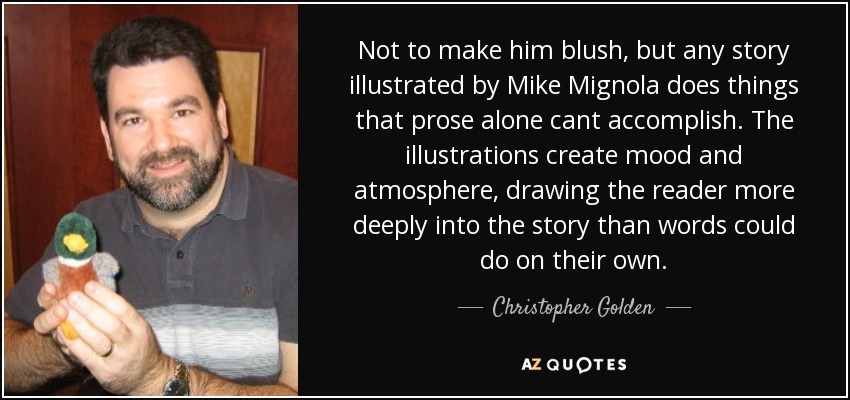 Not to make him blush, but any story illustrated by Mike Mignola does things that prose alone cant accomplish. The illustrations create mood and atmosphere, drawing the reader more deeply into the story than words could do on their own. - Christopher Golden