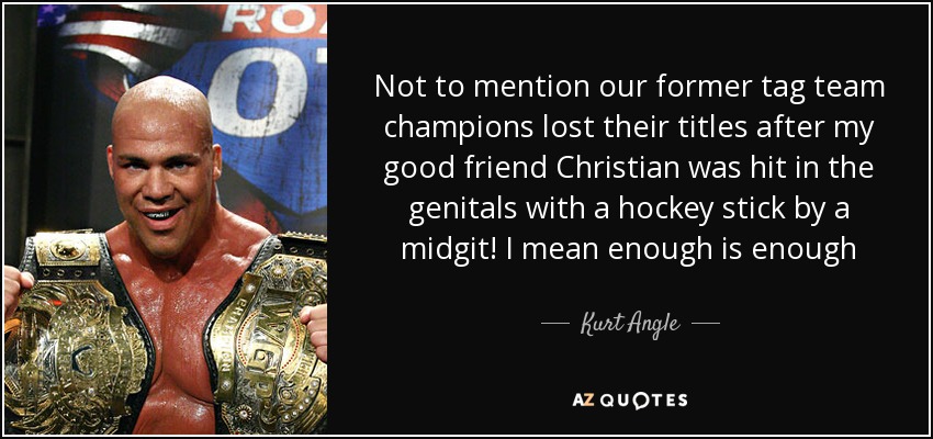 Not to mention our former tag team champions lost their titles after my good friend Christian was hit in the genitals with a hockey stick by a midgit! I mean enough is enough - Kurt Angle