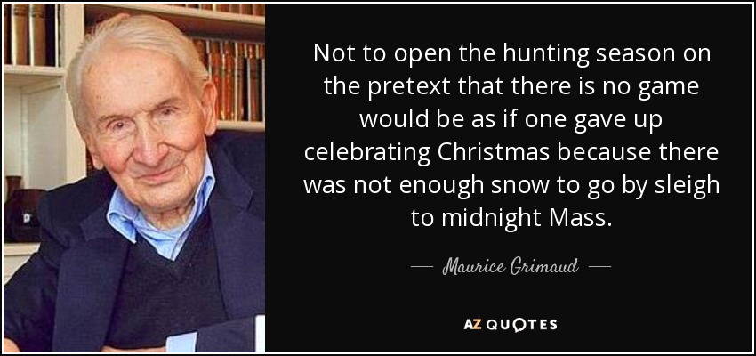 Not to open the hunting season on the pretext that there is no game would be as if one gave up celebrating Christmas because there was not enough snow to go by sleigh to midnight Mass. - Maurice Grimaud