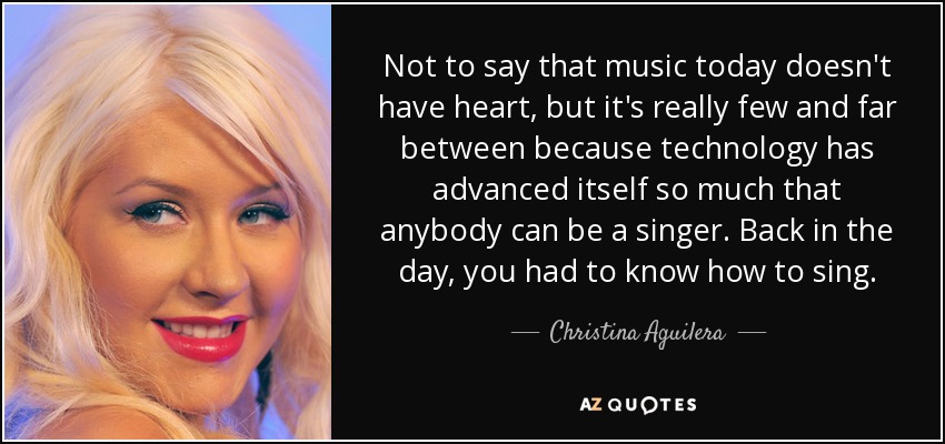 Not to say that music today doesn't have heart, but it's really few and far between because technology has advanced itself so much that anybody can be a singer. Back in the day, you had to know how to sing. - Christina Aguilera