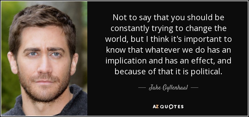 Not to say that you should be constantly trying to change the world, but I think it's important to know that whatever we do has an implication and has an effect, and because of that it is political. - Jake Gyllenhaal