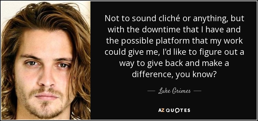Not to sound cliché or anything, but with the downtime that I have and the possible platform that my work could give me, I'd like to figure out a way to give back and make a difference, you know? - Luke Grimes
