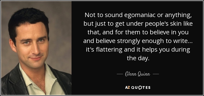Not to sound egomaniac or anything, but just to get under people's skin like that, and for them to believe in you and believe strongly enough to write... it's flattering and it helps you during the day. - Glenn Quinn