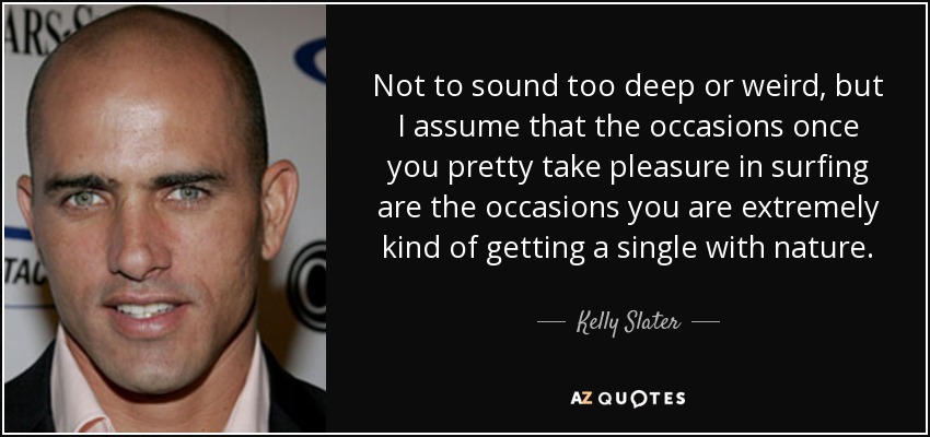 Not to sound too deep or weird, but I assume that the occasions once you pretty take pleasure in surfing are the occasions you are extremely kind of getting a single with nature. - Kelly Slater