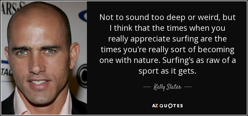 Not to sound too deep or weird, but I think that the times when you really appreciate surfing are the times you're really sort of becoming one with nature. Surfing's as raw of a sport as it gets. - Kelly Slater