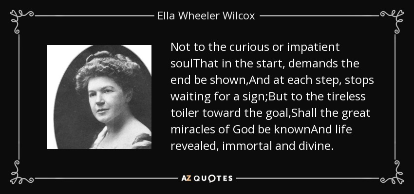 Not to the curious or impatient soulThat in the start, demands the end be shown,And at each step, stops waiting for a sign;But to the tireless toiler toward the goal,Shall the great miracles of God be knownAnd life revealed, immortal and divine. - Ella Wheeler Wilcox