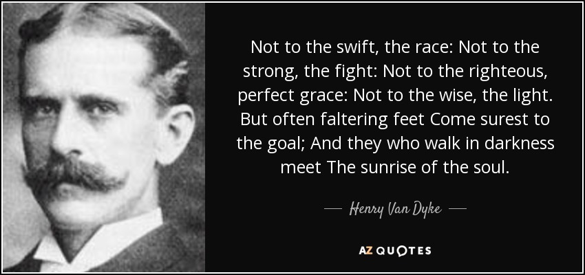 Not to the swift, the race: Not to the strong, the fight: Not to the righteous, perfect grace: Not to the wise, the light. But often faltering feet Come surest to the goal; And they who walk in darkness meet The sunrise of the soul. - Henry Van Dyke